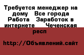 Требуется менеджер на дому - Все города Работа » Заработок в интернете   . Чеченская респ.